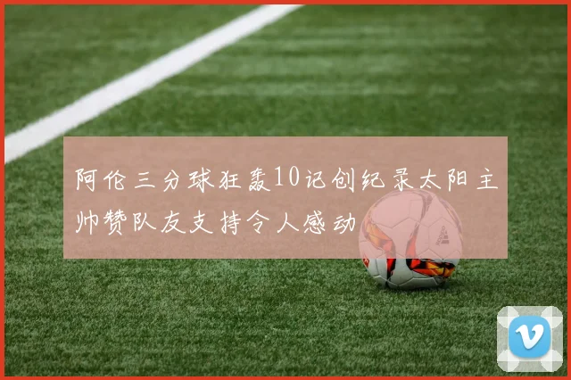 阿伦三分球狂轰10记创纪录太阳主帅赞队友支持令人感动