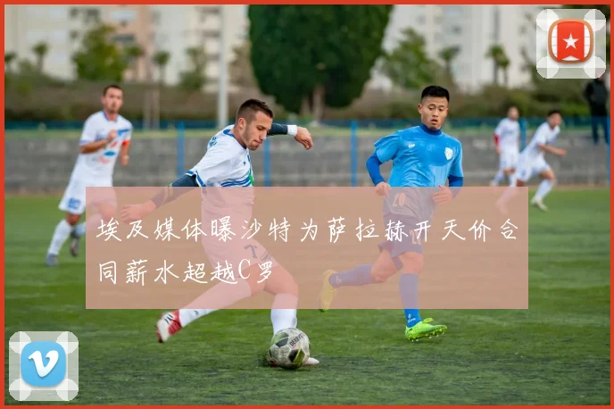 埃及媒体曝沙特为萨拉赫开天价合同薪水超越C罗