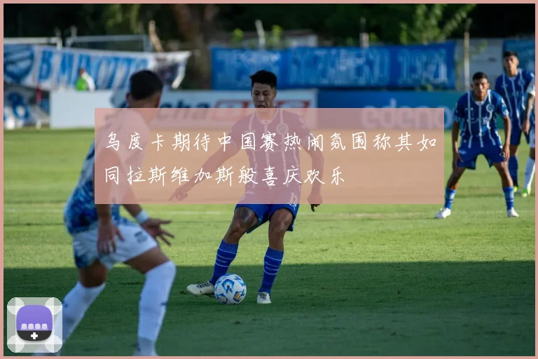 乌度卡期待中国赛热闹氛围称其如同拉斯维加斯般喜庆欢乐