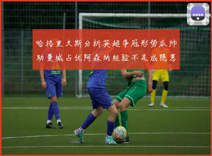 哈格里夫斯分析英超争冠形势瓜帅助曼城占优阿森纳经验不足成隐患