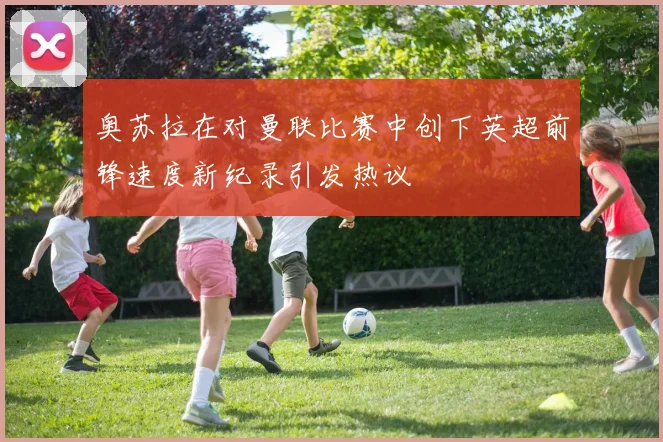奥苏拉在对曼联比赛中创下英超前锋速度新纪录引发热议