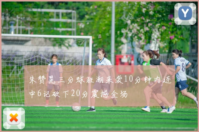 朱赞晃三分球狂潮来袭10分钟内连中6记砍下20分震撼全场