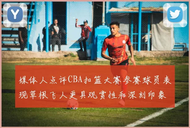 媒体人点评CBA扣篮大赛参赛球员表现草根飞人更具观赏性和深刻印象