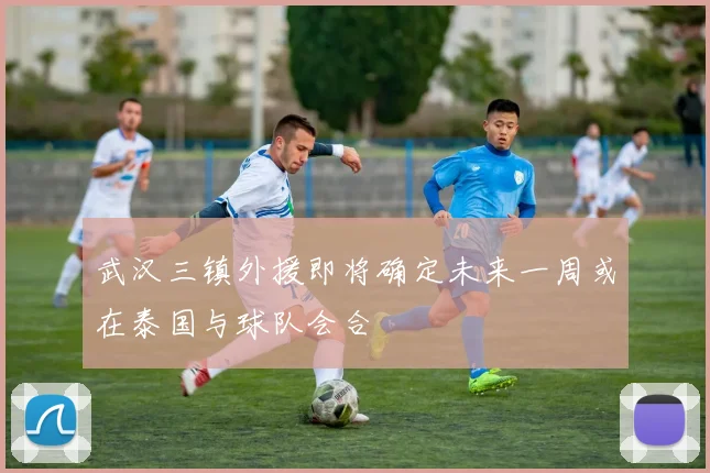 武汉三镇外援即将确定未来一周或在泰国与球队会合