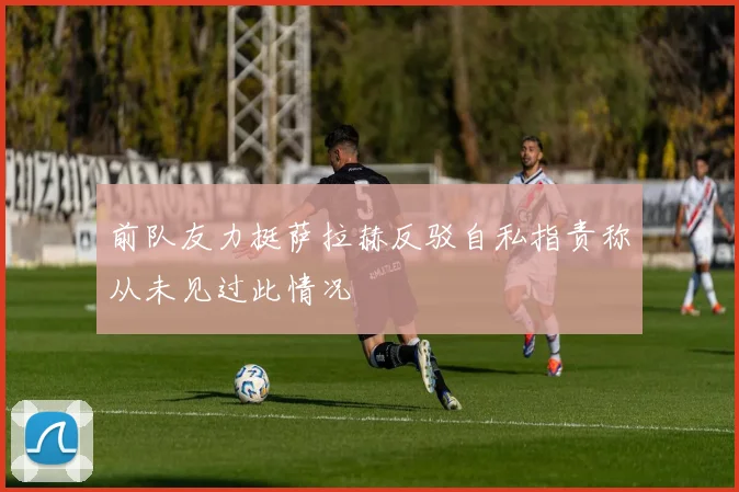前队友力挺萨拉赫反驳自私指责称从未见过此情况