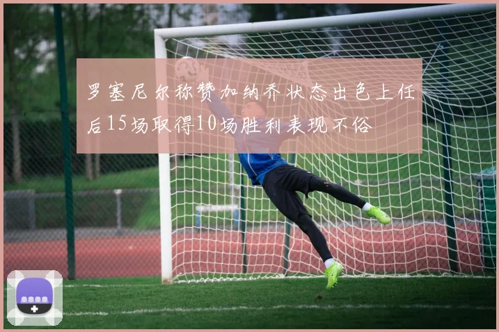 罗塞尼尔称赞加纳乔状态出色上任后15场取得10场胜利表现不俗
