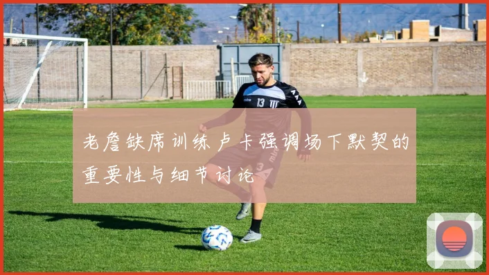 老詹缺席训练卢卡强调场下默契的重要性与细节讨论