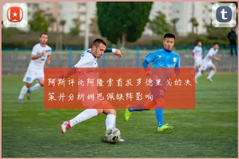 阿斯评论阿隆索首发罗德里戈的决策并分析姆巴佩缺阵影响