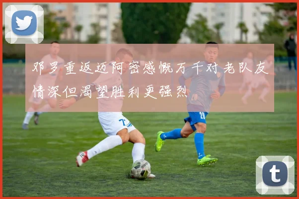 邓罗重返迈阿密感慨万千对老队友情深但渴望胜利更强烈