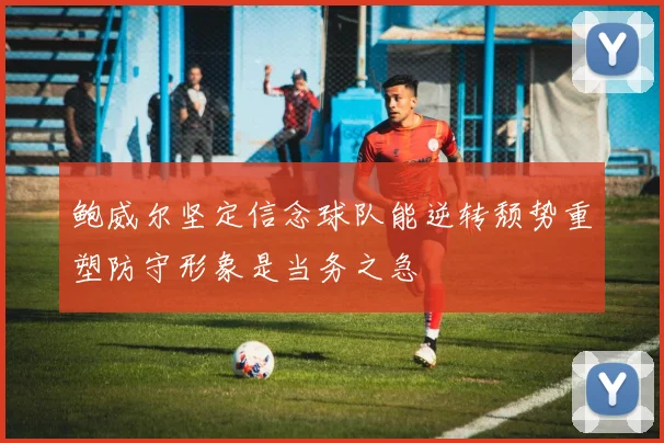 鲍威尔坚定信念球队能逆转颓势重塑防守形象是当务之急