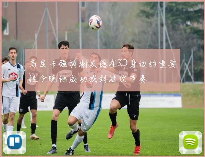 乌度卡强调谢泼德在KD身边的重要性今晚他成功找到进攻节奏