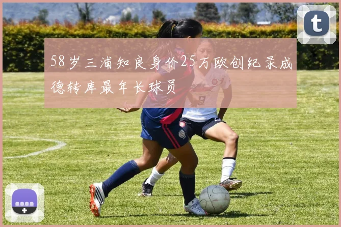 58岁三浦知良身价25万欧创纪录成德转库最年长球员