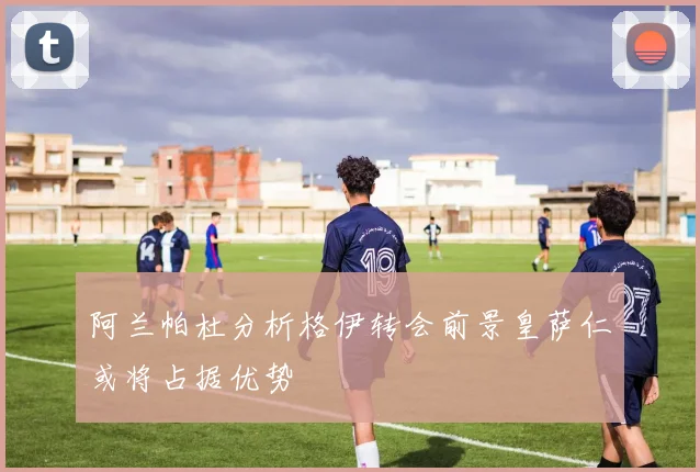 阿兰帕杜分析格伊转会前景皇萨仁或将占据优势
