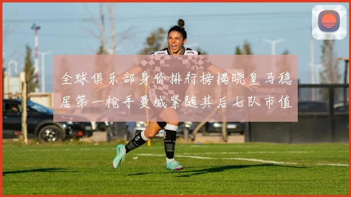 全球俱乐部身价排行榜揭晓皇马稳居第一枪手曼城紧随其后七队市值超十亿
