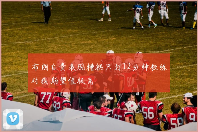 布朗自责表现糟糕只打12分钟教练对我期望值极高