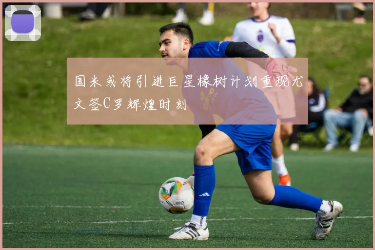 国米或将引进巨星橡树计划重现尤文签C罗辉煌时刻