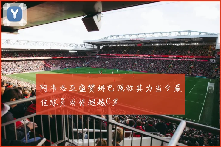 阿韦洛亚盛赞姆巴佩称其为当今最佳球员或将超越C罗