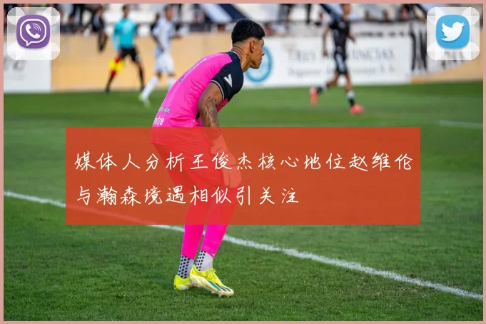 媒体人分析王俊杰核心地位赵维伦与瀚森境遇相似引关注