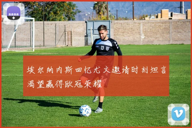 埃尔纳内斯回忆尤文邀请时刻坦言渴望赢得欧冠荣耀