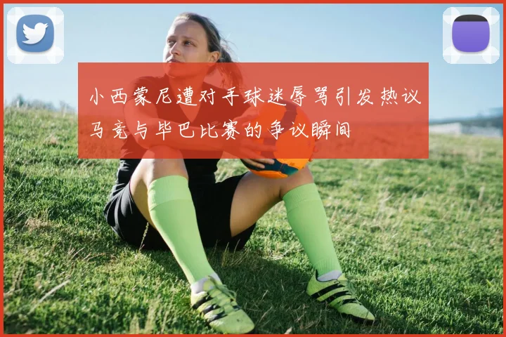 小西蒙尼遭对手球迷辱骂引发热议马竞与毕巴比赛的争议瞬间