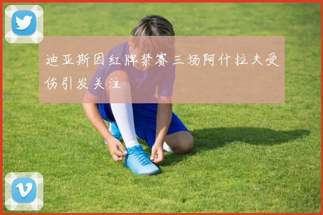 迪亚斯因红牌禁赛三场阿什拉夫受伤引发关注
