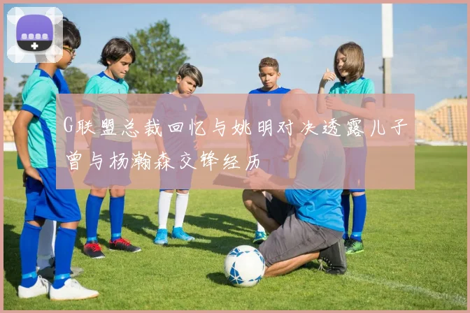G联盟总裁回忆与姚明对决透露儿子曾与杨瀚森交锋经历