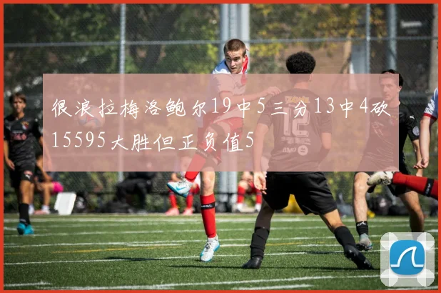 很浪拉梅洛鲍尔19中5三分13中4砍15595大胜但正负值5