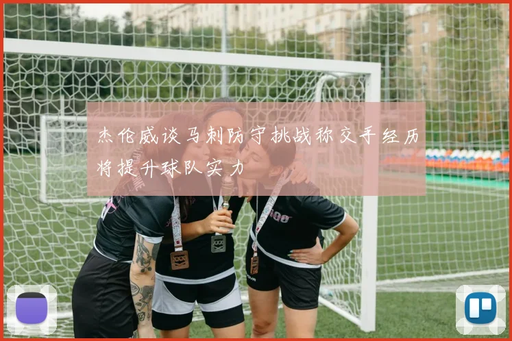 杰伦威谈马刺防守挑战称交手经历将提升球队实力