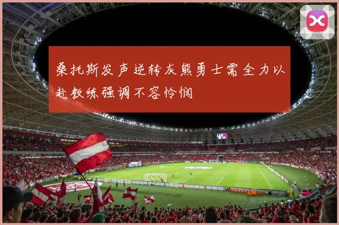 桑托斯发声逆转灰熊勇士需全力以赴教练强调不容怜悯