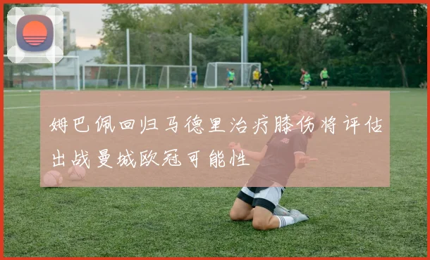 姆巴佩回归马德里治疗膝伤将评估出战曼城欧冠可能性