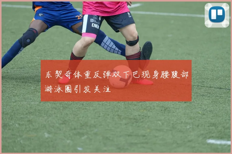 东契奇体重反弹双下巴现身腰腹部游泳圈引发关注