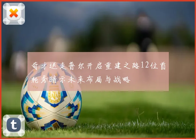 奇才送走普尔开启重建之路12位首轮秀暗示未来布局与战略