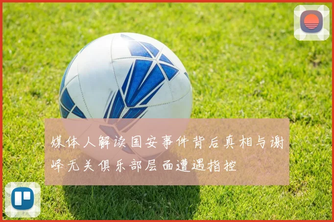 媒体人解读国安事件背后真相与谢峰无关俱乐部层面遭遇指控