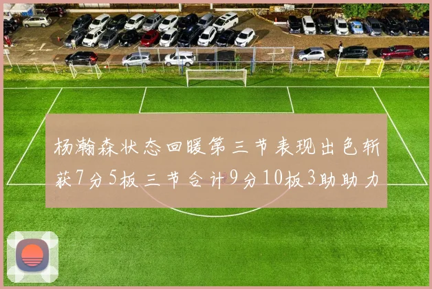 杨瀚森状态回暖第三节表现出色斩获7分5板三节合计9分10板3助助力球队反击