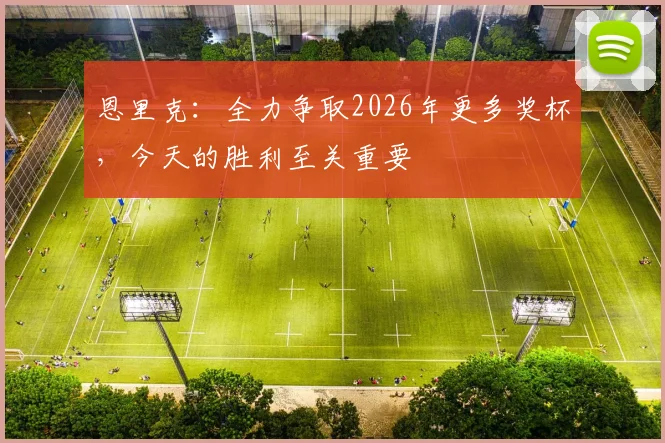 恩里克：全力争取2026年更多奖杯，今天的胜利至关重要
