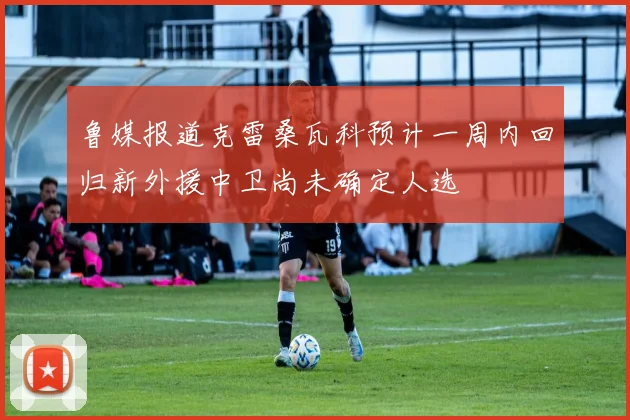鲁媒报道克雷桑瓦科预计一周内回归新外援中卫尚未确定人选