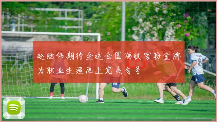 赵继伟期待全运会圆满收官盼金牌为职业生涯画上完美句号