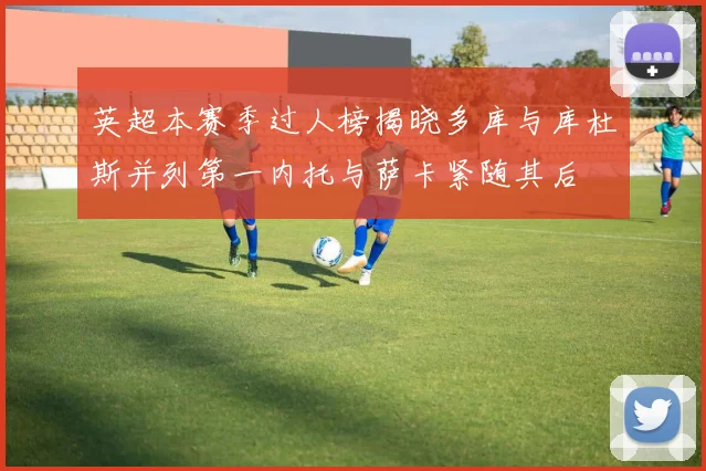 英超本赛季过人榜揭晓多库与库杜斯并列第一内托与萨卡紧随其后
