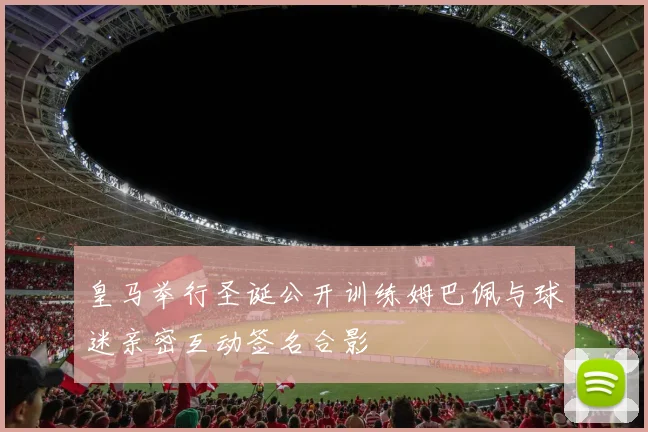 皇马举行圣诞公开训练姆巴佩与球迷亲密互动签名合影