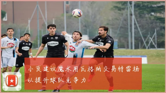 小莫建议魔术用瓦格纳交易特雷杨以提升球队竞争力